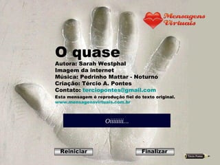 O quase Autora: Sarah Westphal Imagem da internet Música: Pedrinho Mattar - Noturno Criação: Tércio A. Pontes Contato:  [email_address] Esta mensagem é reprodução fiel do texto original. www.mensagensvirtuais.com.br Reiniciar Finalizar 