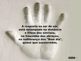 A resposta eu sei de cor,  está estampada na distância  e frieza dos sorrisos,  na frouxidão dos abraços,  na indiferença dos "Bom dia",  quase que sussurrados.  