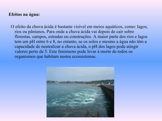 Efeitos na água:
O efeito da chuva ácida é bastante visível em meios aquáticos, como: lagos,
rios ou pântanos. Para onde a chuva ácida vai depois de cair sobre
florestas, campos, estradas ou construções. A maior parte dos rios e lagos
tem um pH entre 6 e 8, no entanto, se os solos e mesmo a água não têm a
capacidade de neutralizar a chuva ácida, o pH dos lagos pode atingir
valores perto de 5. Este fenómeno pode levar à morte de todos os
organismos que habitam nestes ecossistemas.
 