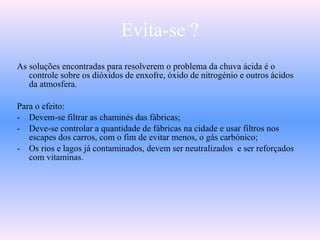 Evita-se ?
As soluções encontradas para resolverem o problema da chuva ácida é o
controle sobre os dióxidos de enxofre, óxido de nitrogénio e outros ácidos
da atmosfera.
Para o efeito:
- Devem-se filtrar as chaminés das fábricas;
- Deve-se controlar a quantidade de fábricas na cidade e usar filtros nos
escapes dos carros, com o fim de evitar menos, o gás carbónico;
- Os rios e lagos já contaminados, devem ser neutralizados e ser reforçados
com vitaminas.
 