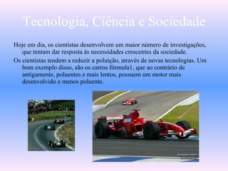 Tecnologia, Ciência e Sociedade
Hoje em dia, os cientistas desenvolvem um maior número de investigações,
que tentam dar resposta às necessidades crescentes da sociedade.
Os cientistas tendem a reduzir a poluição, através de novas tecnologias. Um
bom exemplo disso, são os carros fórmula1, que ao contrário de
antigamente, poluentes e mais lentos, possuem um motor mais
desenvolvido e menos poluente.
 