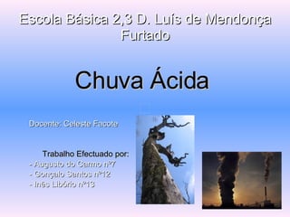 Escola Básica 2,3 D. Luís de MendonçaEscola Básica 2,3 D. Luís de Mendonça
FurtadoFurtado
Chuva ÁcidaChuva Ácida
Docente:Docente: Celeste FacoteCeleste Facote
Trabalho Efectuado por:Trabalho Efectuado por:
- Augusto do Carmo nº7- Augusto do Carmo nº7
- Gonçalo Santos nº12- Gonçalo Santos nº12
- Inês Libório nº13- Inês Libório nº13
 