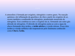 …
A atmosfera é formada por oxigénio, nitrogénio e outros gases. Na reacção
química e de inflamação da gasolina e do óleo a partir do oxigénio do ar,
ocorre também a combustão do nitrogénio, produzindo monóxido de
nitrogénio. Esse combina-se com o oxigénio do ar, formando um outro gás:
dióxido de nitrogénio. O dióxido de nitrogénio junta-se com a água da
chuva formando dois ácidos, o ácido nítrico e o ácido nitroso. Esses dois
ácidos e o ácido sulfúrico são responsáveis pelo fenómeno conhecido
como Chuva Ácida.
 