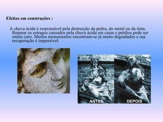 Efeitos em construções :
A chuva ácida é responsável pela destruição da pedra, do metal ou da tinta.
Reparar os estragos causados pela chuva ácida em casas e prédios pode ser
muito caro. Muitos monumentos encontram-se já muito degradados e sua
recuperação é impossível.
ANTES DEPOIS
 