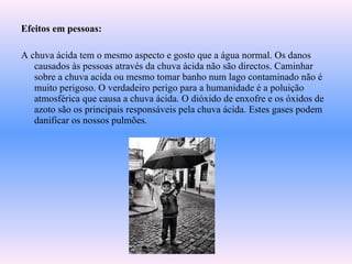 Efeitos em pessoas: A chuva ácida tem o mesmo aspecto e gosto que a água normal. Os danos causados às pessoas através da chuva ácida não são directos. Caminhar sobre a chuva acida ou mesmo tomar banho num lago contaminado não é muito perigoso. O verdadeiro perigo para a humanidade é a poluição atmosférica que causa a chuva ácida. O dióxido de enxofre e os óxidos de azoto são os principais responsáveis pela chuva ácida. Estes gases podem danificar os nossos pulmões. 