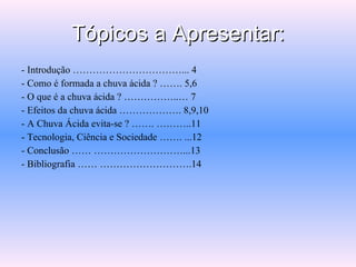 Tópicos a Apresentar: - Introdução ……………………………... 4 - Como é formada a chuva ácida ? ……. 5,6 - O que é a chuva ácida ? ……………..… 7 - Efeitos da chuva ácida ………………. 8,9,10 - A Chuva Ácida evita-se ? ……. ………..11 - Tecnologia, Ciência e Sociedade ……. ...12 - Conclusão …… ………………………...13 - Bibliografia …… ……………………….14 