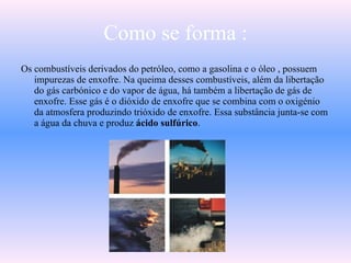Como se forma : Os combustíveis derivados do petróleo, como a gasolina e o óleo , possuem impurezas de enxofre. Na queima desses combustíveis, além da libertação do gás carbónico e do vapor de água, há também a libertação de gás de enxofre. Esse gás é o dióxido de enxofre que se combina com o oxigénio da atmosfera produzindo trióxido de enxofre. Essa substância junta-se com a água da chuva e produz  ácido sulfúrico .  