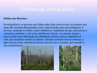 Efeitos da chuva ácida: Efeitos nas florestas  : Investigadores, ou pessoas que lidam todos dias com árvores, já notaram que estas não morrem directamente com a chuva ácida, pois esta enfraquece a árvores, matando as folhas, reduz também os  nutrientes de que esta precisa e contamina também o solo com substâncias tóxicas. Ao mesmo tempo a chuva ácida causa libertação de substâncias tóxicas como o alumínio no solo, que prejudica imenso as plantas. Quando ocorrem chuvas intensas, a água arrasta essas substâncias tóxicas até aos rios e oceanos, provocando a sua contaminação. 