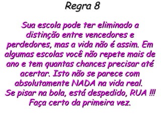 Regra 8 Sua escola pode ter eliminado a distinção entre vencedores e perdedores, mas a vida não é assim. Em algumas escolas você não repete mais de ano e tem quantas chances precisar até acertar. Isto não se parece com absolutamente NADA na vida real.  Se pisar na bola, está despedido, RUA !!! Faça certo da primeira vez. 