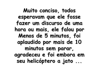 Muito conciso, todos esperavam que ele fosse fazer um discurso de uma hora ou mais, ele falou por Menos de 5 minutos, foi aplaudido por mais de 10 minutos sem parar, agradeceu e foi embora em seu helicóptero a jato ... 
