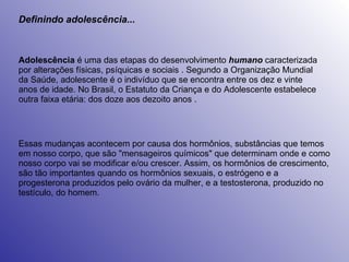Definindo adolescência... Adolescência  é uma das etapas do desenvolvimento  humano  caracterizada por alterações físicas, psíquicas e sociais . Segundo a Organização Mundial da Saúde, adolescente é o indivíduo que se encontra entre os dez e vinte anos de idade. No Brasil, o Estatuto da Criança e do Adolescente estabelece outra faixa etária: dos doze aos dezoito anos . Essas mudanças acontecem por causa dos hormônios, substâncias que temos em nosso corpo, que são "mensageiros químicos" que determinam onde e como nosso corpo vai se modificar e/ou crescer. Assim, os hormônios de crescimento, são tão importantes quando os hormônios sexuais, o estrógeno e a progesterona produzidos pelo ovário da mulher, e a testosterona, produzido no testículo, do homem.  