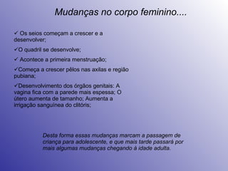 Os seios começam a crescer e a desenvolver; O quadril se desenvolve; Acontece a primeira menstruação; Começa a crescer pêlos nas axilas e região pubiana; Desenvolvimento dos órgãos genitais: A vagina fica com a parede mais espessa; O útero aumenta de tamanho; Aumenta a irrigação sanguínea do clitóris; Mudanças no corpo feminino.... Desta forma essas mudanças marcam a passagem de criança para adolescente, e que mais tarde passará por mais algumas mudanças chegando à idade adulta. 
