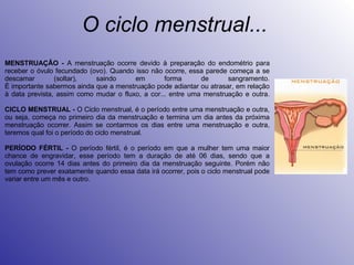 O ciclo menstrual... MENSTRUAÇÂO -  A menstruação ocorre devido à preparação do endométrio para receber o óvulo fecundado (ovo). Quando isso não ocorre, essa parede começa a se descamar (soltar), saindo em forma de sangramento. É importante sabermos ainda que a menstruação pode adiantar ou atrasar, em relação à data prevista, assim como mudar o fluxo, a cor... entre uma menstruação e outra. CICLO MENSTRUAL -  O Ciclo menstrual, é o período entre uma menstruação e outra, ou seja, começa no primeiro dia da menstruação e termina um dia antes da próxima menstruação ocorrer. Assim se contarmos os dias entre uma menstruação e outra, teremos qual foi o período do ciclo menstrual.  PERÍODO FÉRTIL -  O período fértil, é o período em que a mulher tem uma maior chance de engravidar, esse período tem a duração de até 06 dias, sendo que a ovulação ocorre 14 dias antes do primeiro dia da menstruação seguinte. Porém não tem como prever exatamente quando essa data irá ocorrer, pois o ciclo menstrual pode variar entre um mês e outro. 