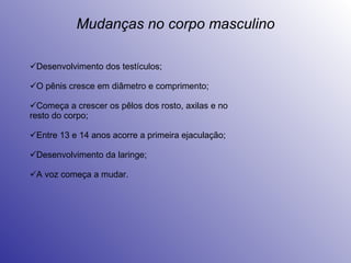 Mudanças no corpo masculino Desenvolvimento dos testículos; O pênis cresce em diâmetro e comprimento; Começa a crescer os pêlos dos rosto, axilas e no resto do corpo; Entre 13 e 14 anos acorre a primeira ejaculação; Desenvolvimento da laringe; A voz começa a mudar. 