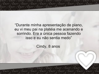 “ Durante minha apresentação de piano, eu vi meu pai na platéia me acenando e sorrindo. Era a única pessoa fazendo isso e eu não sentia medo” Cindy, 8 anos  