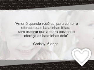 “ Amor é quando você sai para comer e oferece suas batatinhas fritas,  sem esperar que a outra pessoa te ofereça as batatinhas dela” Chrissy, 6 anos  