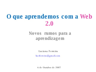 O que aprendemos com a  Web 2.0 Novos  rumos para a aprendizagem Luciana Ferreira [email_address]   6 de Outubro de 2007 