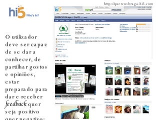 http://quercusbraga.hi5.com O utilizador deve ser capaz de se dar a conhecer, de partilhar gostos e opiniões, estar  preparado para dar e receber  feedback  quer seja positivo quer negativo; 
