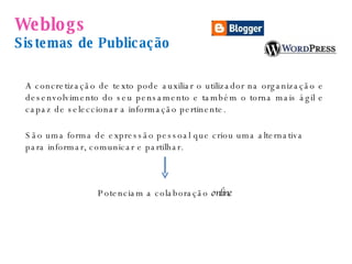 Weblogs   Sistemas de Publicação São uma forma de expressão pessoal que criou uma alternativa para informar, comunicar e partilhar.  Potenciam a colaboração  online  A concretização de texto pode auxiliar o utilizador na organização e desenvolvimento do seu pensamento e também o torna mais ágil e capaz de seleccionar a informação pertinente. 