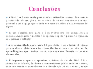 Conclusões +  A Web 2.0 é construída para e pelos utilizadores: estes deixaram o patamar da observação e passaram a dar o seu contributo e marca pessoal a um espaço que é cada vez mais de todos e não somente de alguns; +  É um domínio rico para o desenvolvimento de competências: comunicar, pesquisar, partilhar, cooperar, respeitar, planear, organizar, seleccionar e reflectir;  +  A espontaneidade que a Web 2.0 possibilita é um admirável veículo para o desenvolvimento e/ou consolidação de um sem número de aprendizagens que, muitas vezes, em contextos formais se tornam aborrecidas; +  É importante que se aproxime a informalidade da Web 2.0 a contextos escolares, de forma a construir uma ponte entre os alunos, seus interesses e experiências e a Escola que, muitas vezes, pouco os cativa.  