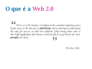 O que é a  Web 2.0 W eb 2.0 is the business revolution in the computer industry caused by the move to the internet as  platform , and an attempt to understand the rules for success on that new platform. Chief among those rules is this: build applications that harness network effects to get better the more  people  use them. “ “ O'Reilly, 2006 