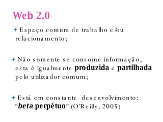 Web 2.0 +  Espaço comum de trabalho e/ou relacionamento; +  Não somente se consome informação, esta é igualmente  produzida  e  partilhada  pelo utilizador comum; +  Está em constante  desenvolvimento: “ beta   perpétuo ” (O’Reilly, 2005) 