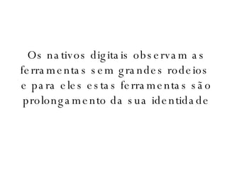 Os nativos digitais observam as ferramentas sem grandes rodeios  e para eles estas ferramentas são prolongamento da sua identidade 