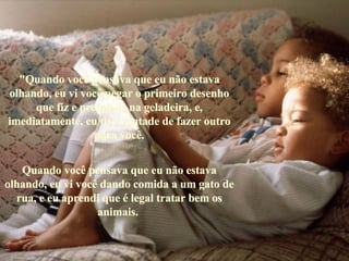 "Quando você pensava que eu não estava olhando, eu vi você pegar o primeiro desenho que fiz e prendê-lo na geladeira, e, imediatamente, eu tive vontade de fazer outro para você. Quando você pensava que eu não estava olhando, eu vi você dando comida a um gato de rua, e eu aprendi que é legal tratar bem os animais.   