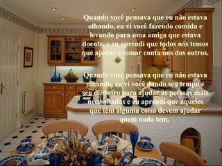 Quando você pensava que eu não estava olhando, eu vi você fazendo comida e levando para uma amiga que estava doente, e eu aprendi que todos nós temos que ajudar e tomar conta uns dos outros. Quando você pensava que eu não estava olhando, eu vi você dando seu tempo e seu dinheiro para ajudar as pessoas mais necessitadas e eu aprendi que aqueles que têm alguma coisa devem ajudar quem nada tem.   