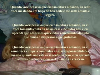 Quando você pensava que eu não estava olhando, eu senti você me dando um beijo de boa noite e me senti amado e seguro. Quando você pensava que eu não estava olhando, eu vi você tomando conta da nossa casa e de todos nós, e eu aprendi que nós temos que cuidar com carinho daquilo que temos e das pessoas que gostamos. Quando você pensava que eu não estava olhando, eu vi como você cumpria com todas as suas responsabilidades, mesmo quando não estava se sentindo bem, e eu aprendi que tinha que ser responsável quando eu crescesse.  