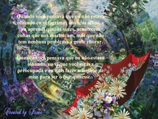 Quando você pensava que eu não estava olhando eu vi lágrimas nos seus olhos, e eu aprendi que, às vezes, acontecem coisas que nos machucam, mas que não tem nenhum problema a gente chorar. Quando você pensava que eu não estava olhando, eu vi que você estava preocupada e eu quis fazer o melhor de mim para ser o que quisesse.   