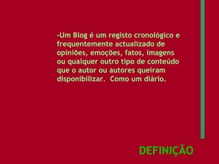 DEFINIÇÃO -Um Blog é um registo cronológico e frequentemente actualizado de opiniões, emoções, fatos, imagens ou qualquer outro tipo de conteúdo que o autor ou autores queiram disponibilizar.  Como um diário. 
