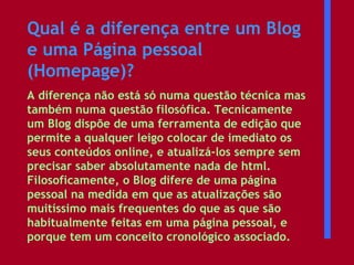 Qual é a diferença entre um Blog e uma Página pessoal (Homepage)?   A diferença não está só numa questão técnica mas também numa questão filosófica. Tecnicamente um Blog dispõe de uma ferramenta de edição que permite a qualquer leigo colocar de imediato os seus conteúdos online, e atualizá-los sempre sem precisar saber absolutamente nada de html. Filosoficamente, o Blog difere de uma página pessoal na medida em que as atualizações são muitíssimo mais frequentes do que as que são habitualmente feitas em uma página pessoal, e porque tem um conceito cronológico associado.  