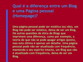 Qual é a diferença entre um Blog e uma Página pessoal (Homepage)?   Uma página pessoal pode ser estática (ou não), um Blog não pode ser estático, deixa de ser um Blog. Há outras questões de ética de Blogs que imprimem uma diferença, como por exemplo, a teoria de que não se pode apagar artigos (posts), mas esta última é apenas um detalhe. Uma página pessoal pode não ser atualizada com frequência, mantendo o seu espírito intacto, um Blog que não é atualizado com frequência, deixa de ser um Blog.  
