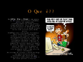 O Que é?? Um  weblog ,  blog  ou  blogue  é uma página da  Web  cujas atualizações (chamadas  posts ) são organizadas cronologicamente de forma inversa (como um diário). Estes  posts  podem ou não pertencer ao mesmo gênero de escrita, referir-se ao mesmo assunto ou ter sido escritos pela mesma pessoa. O  weblog  conta com algumas ferramentas para classificar informações técnicas a seu respeito, todas elas são disponibilizadas na internet por servidores e/ou usuários comuns. As ferramentas abrangem: registro de informações relativas a um  site  ou domínio da internet quanto ao número de acessos, páginas visitadas, tempo gasto, de qual site ou página o visitante veio, para onde vai do site ou página atual e uma série de outras informações. Os sistemas de criação e edição de blogs são muito atrativos pelas facilidades que oferecem, pois dispensam o conhecimento de  HTML , o que atrai pessoas a criá-los. 