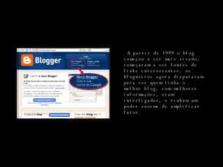 A partir de 1999 o blog começou a ser mais visado, começaram a ser fontes de links interessantes, os blogueiros agora disputavam para ver quem tinha o melhor blog, com melhores informações, eram interligados, e tinham um poder enorme de amplificar fatos. 