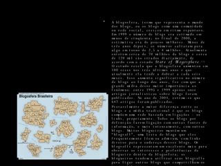 A blogosfera, termo que representa o mundo dos blogs, ou os blogs como uma comunidade ou rede social, cresceu em ritmo espantoso. Em 1999 o número de blogs era estimado em menos de cinqüenta; no final de 2000, a estimativa era de poucos milhares. Menos de três anos depois, os números saltaram para algo em torno de 2,5 a 4 milhões. Atualmente existem cerca de 70 milhões de blogs e cerca de 120 mil são criados diariamente, de acordo com o estudo  State of Blogosphere . [1]  O estudo revela que a blogosfera aumentou em 100 vezes nos três últimos anos e que atualmente ela tende a dobrar a cada seis meses. Esse aumento significativo no número de blogs ao longo dos anos, fez com que a grande mídia desse maior importância ao fenômeno: entre 1995 e 1999 apenas onze artigos jornalísticos sobre blogs foram publicados. No ano de 2003, estima-se que 647 artigos foram publicados. Provavelmente a maior diferença entre os blogs e a mídia tradicional é que os blogs compõem uma rede baseada em ligações - os links, propriamente. Todos os blogs por definição fazem ligação com outras fontes de informação, e mais intensamente, com outros blogs. Muitos blogueiros mantêm um “blogroll”, uma lista de blogs que eles frequentemente lêem ou admiram, com links diretos para o endereço desses blogs. Os blogrolls representam um excelente meio para observar os interesses e preferências do blogueiro dentro da blogosfera; os blogueiros tendem a utilizar seus blogrolls para ligar outros blogs que compartilham os mesmos interesses. 