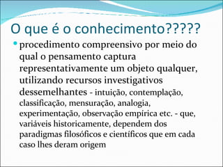 O que é o conhecimento????? procedimento compreensivo por meio do qual o pensamento captura representativamente um objeto qualquer, utilizando recursos investigativos dessemelhantes  - intuição, contemplação, classificação, mensuração, analogia, experimentação, observação empírica etc. - que, variáveis historicamente, dependem dos paradigmas filosóficos e científicos que em cada caso lhes deram origem 