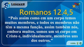 “Pois assim como em um corpo temos
muitos membros, e todos os membros não
têm a mesma função, assim também nós,
embora muitos, somos um só corpo em
Cristo e, individualmente, membros uns
dos outros.”
Romanos 12.4,5
 