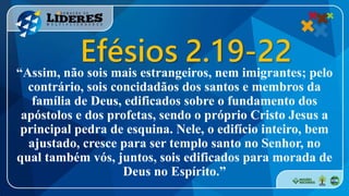 “Assim, não sois mais estrangeiros, nem imigrantes; pelo
contrário, sois concidadãos dos santos e membros da
família de Deus, edificados sobre o fundamento dos
apóstolos e dos profetas, sendo o próprio Cristo Jesus a
principal pedra de esquina. Nele, o edifício inteiro, bem
ajustado, cresce para ser templo santo no Senhor, no
qual também vós, juntos, sois edificados para morada de
Deus no Espírito.”
Efésios 2.19-22
 