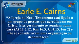 “A Igreja no Novo Testamento está ligada a
um grupo de pessoas que acreditavam em
Cristo. Eles geralmente se reuniam numa
casa (At 12.5,12; Rm 16.5; Cl 4.15; Fm 2) e
não se consideravam uma organização ou
denominação.”
Cristianismo Através dos Séculos: Uma história da Igreja Cristã. Earle Cairns. São Paulo: Vida Nova, 2013. p. 48 e 49
Earle E. Cairns
 