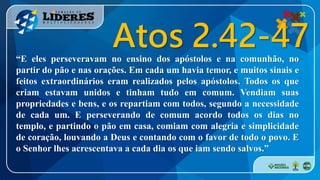 “E eles perseveravam no ensino dos apóstolos e na comunhão, no
partir do pão e nas orações. Em cada um havia temor, e muitos sinais e
feitos extraordinários eram realizados pelos apóstolos. Todos os que
criam estavam unidos e tinham tudo em comum. Vendiam suas
propriedades e bens, e os repartiam com todos, segundo a necessidade
de cada um. E perseverando de comum acordo todos os dias no
templo, e partindo o pão em casa, comiam com alegria e simplicidade
de coração, louvando a Deus e contando com o favor de todo o povo. E
o Senhor lhes acrescentava a cada dia os que iam sendo salvos.”
Atos 2.42-47
 
