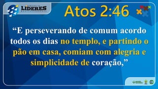 “E perseverando de comum acordo
todos os dias no templo, e partindo o
pão em casa, comiam com alegria e
simplicidade de coração,”
Atos 2:46
 