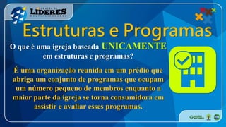 Estruturas e Programas
O que é uma igreja baseada UNICAMENTE
em estruturas e programas?
É uma organização reunida em um prédio que
abriga um conjunto de programas que ocupam
um número pequeno de membros enquanto a
maior parte da igreja se torna consumidora em
assistir e avaliar esses programas.
 