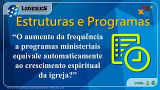 “O aumento da frequência
a programas ministeriais
equivale automaticamente
ao crescimento espiritual
da igreja?”
Fonte: Onde Você está? Greg L. Hawkins & Cally Parkinson – Editora Vida – p. 13
Estruturas e Programas
 