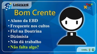 • Aluno da EBD
• Frequente nos cultos
• Fiel na Doutrina
• Dizimista
• Não dá trabalho
• Não falta algo?
Bom Crente
 