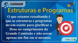O que estamos ressaltando é
que as estruturas e programas
devem existir para glorificar a
Deus no cumprimento da
Grande Comissão e não serem
apenas um fim em si mesmos.
Estruturas e Programas
 