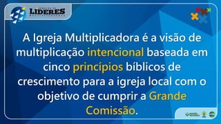 A Igreja Multiplicadora é a visão de
multiplicação intencional baseada em
cinco princípios bíblicos de
crescimento para a igreja local com o
objetivo de cumprir a Grande
Comissão.
 