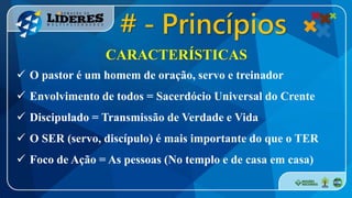 CARACTERÍSTICAS
 O pastor é um homem de oração, servo e treinador
 Envolvimento de todos = Sacerdócio Universal do Crente
 Discipulado = Transmissão de Verdade e Vida
 O SER (servo, discípulo) é mais importante do que o TER
 Foco de Ação = As pessoas (No templo e de casa em casa)
# - Princípios
 