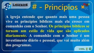 A igreja entende que quanto mais uma pessoa
vive os princípios bíblicos mais ela cresce em
comunhão com o Senhor. Os princípios bíblicos se
tornam um estilo de vida que são aplicados
diariamente. A comunhão com o Senhor é um
investimento diário e pessoal, que vai muito além
dos programas.
# - Princípios
 